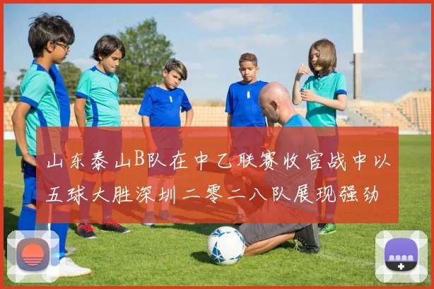 山东泰山B队在中乙联赛收官战中以五球大胜深圳二零二八队展现强劲实力