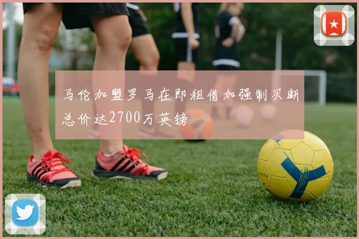 马伦加盟罗马在即租借加强制买断总价达2700万英镑