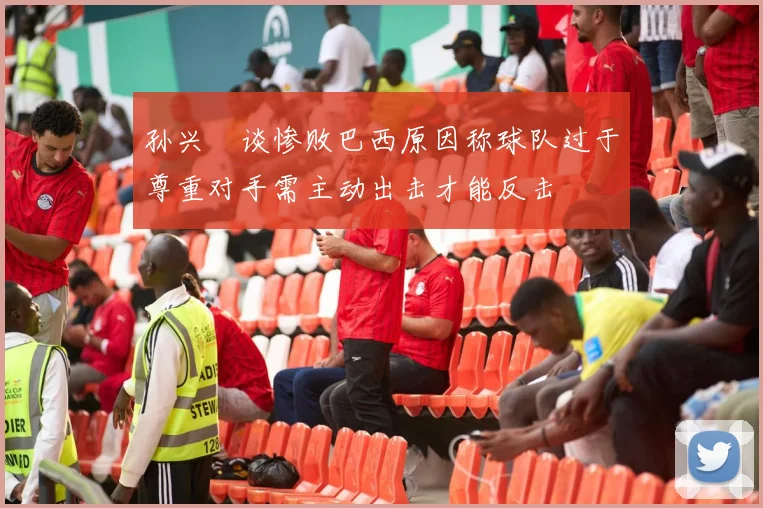 孙兴慜谈惨败巴西原因称球队过于尊重对手需主动出击才能反击