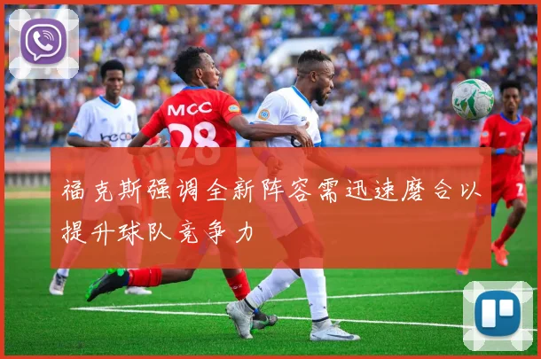 福克斯强调全新阵容需迅速磨合以提升球队竞争力
