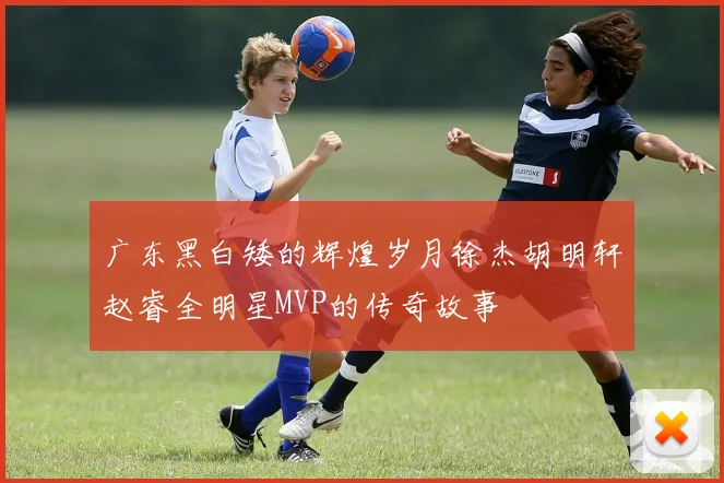 广东黑白矮的辉煌岁月徐杰胡明轩赵睿全明星MVP的传奇故事