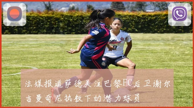 法媒报道萨德关注巴黎FC后卫谢尔吉曼奇尼执教下的潜力球员