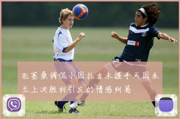孔塞桑调侃小因扎吉未握手或因米兰上次胜利引发的情感纠葛