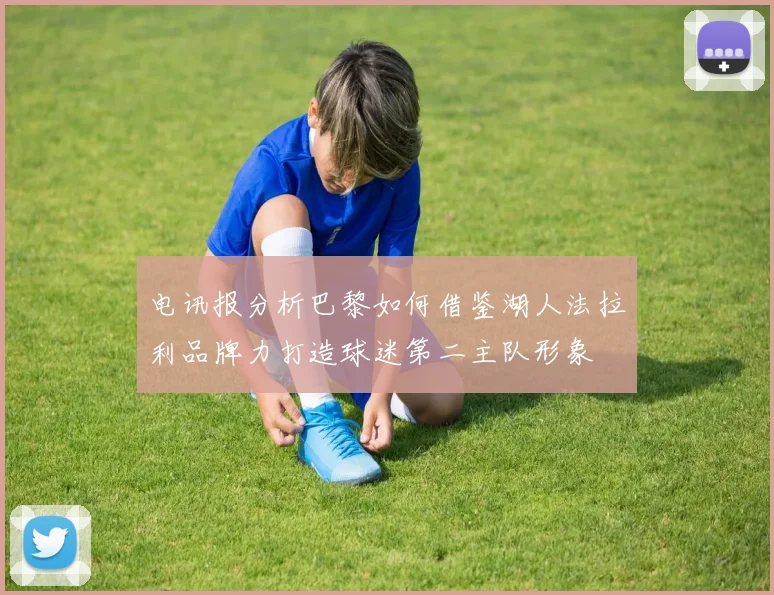 电讯报分析巴黎如何借鉴湖人法拉利品牌力打造球迷第二主队形象