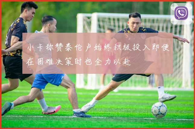 小卡称赞泰伦卢始终积极投入即便在困难决策时也全力以赴