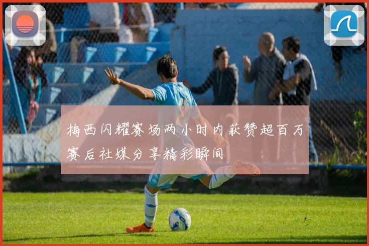 梅西闪耀赛场两小时内获赞超百万赛后社媒分享精彩瞬间