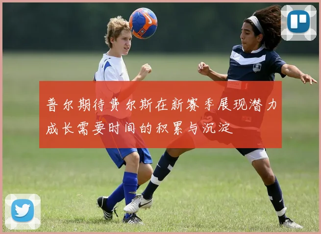 普尔期待费尔斯在新赛季展现潜力成长需要时间的积累与沉淀