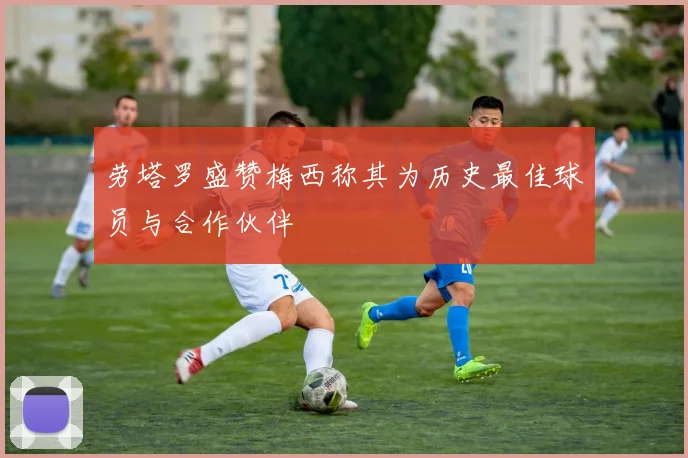 劳塔罗盛赞梅西称其为历史最佳球员与合作伙伴