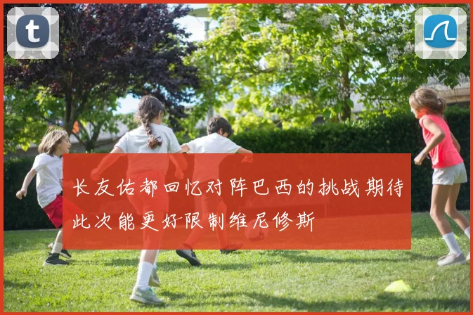 长友佑都回忆对阵巴西的挑战期待此次能更好限制维尼修斯