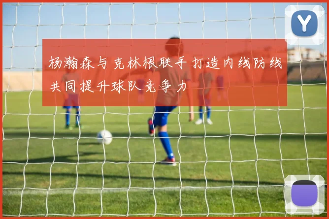 杨瀚森与克林根联手打造内线防线共同提升球队竞争力