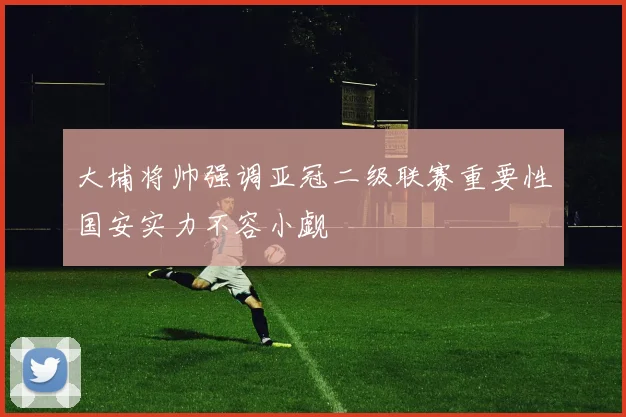 大埔将帅强调亚冠二级联赛重要性国安实力不容小觑