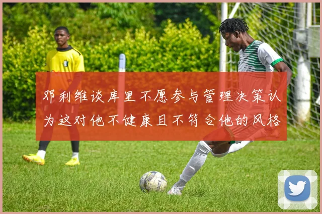 邓利维谈库里不愿参与管理决策认为这对他不健康且不符合他的风格