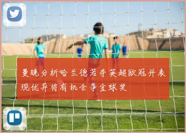 曼晚分析哈兰德若夺英超欧冠并表现优异将有机会争金球奖