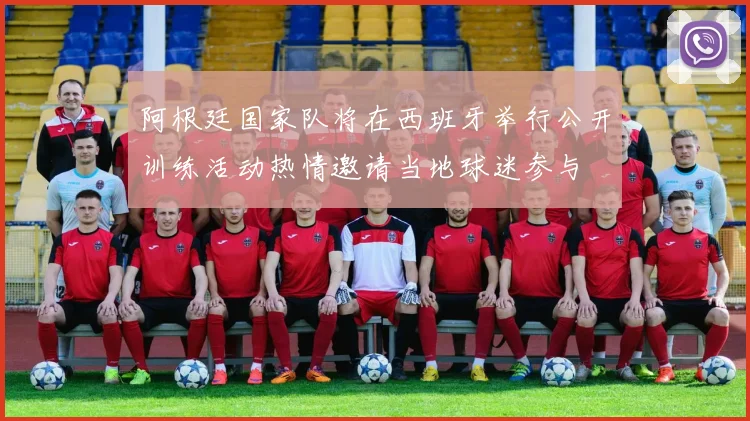 阿根廷国家队将在西班牙举行公开训练活动热情邀请当地球迷参与