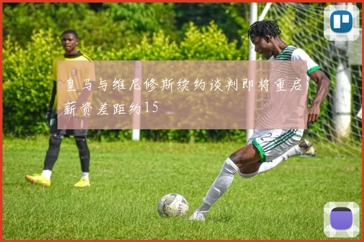 皇马与维尼修斯续约谈判即将重启薪资差距约15