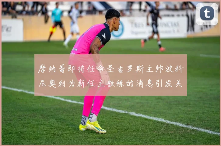 摩纳哥即将任命圣吉罗斯主帅波科尼奥利为新任主教练的消息引发关注
