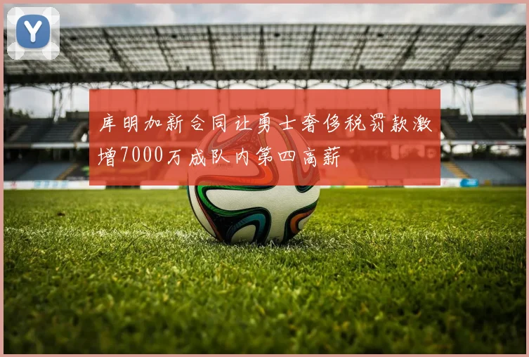 库明加新合同让勇士奢侈税罚款激增7000万成队内第四高薪