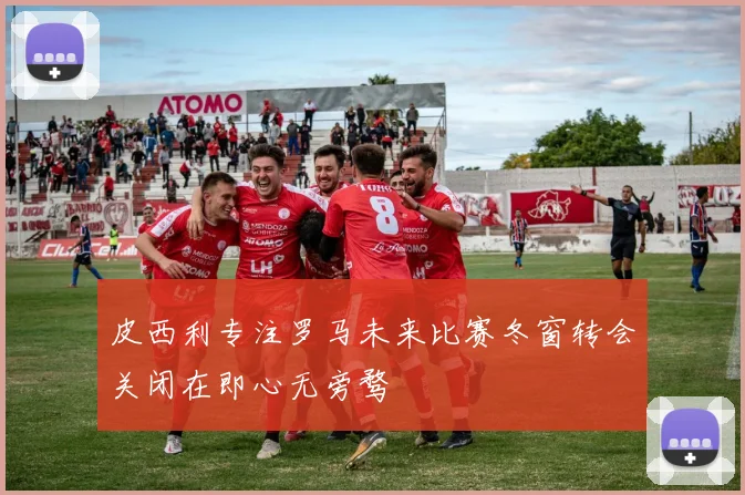 皮西利专注罗马未来比赛冬窗转会关闭在即心无旁骛