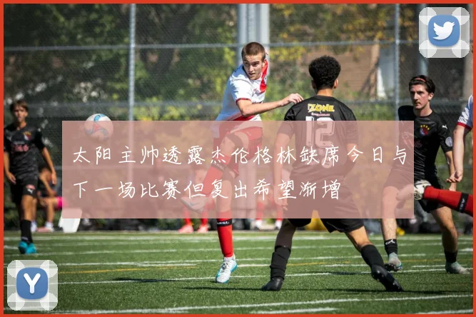 太阳主帅透露杰伦格林缺席今日与下一场比赛但复出希望渐增