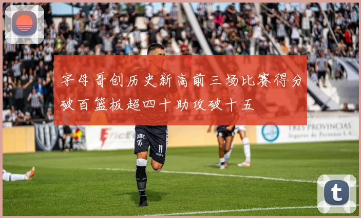 字母哥创历史新高前三场比赛得分破百篮板超四十助攻破十五