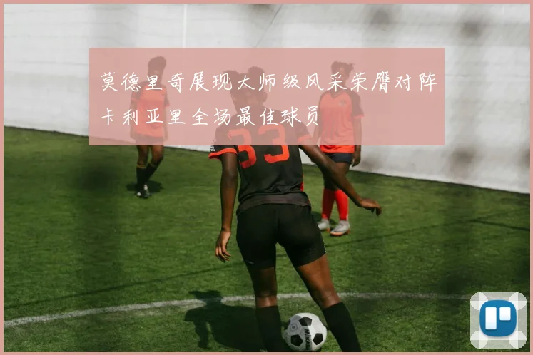 莫德里奇展现大师级风采荣膺对阵卡利亚里全场最佳球员