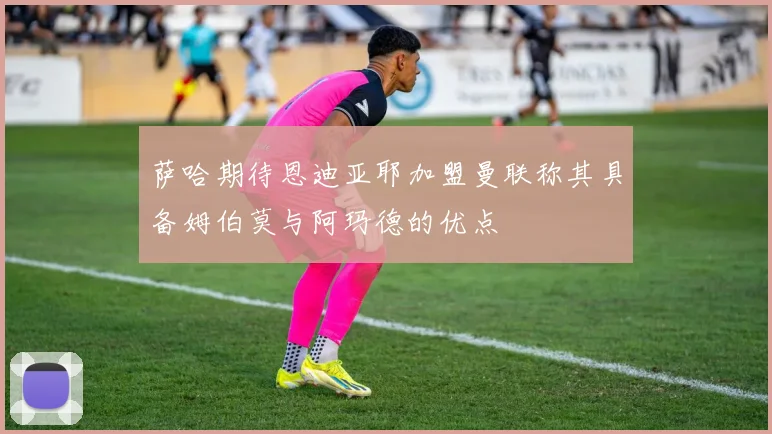 萨哈期待恩迪亚耶加盟曼联称其具备姆伯莫与阿玛德的优点