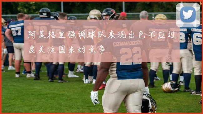 阿莱格里强调球队表现出色不应过度关注国米的竞争