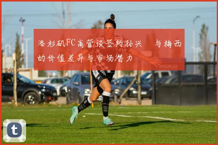 洛杉矶FC高管谈签约孙兴慜与梅西的价值差异与市场潜力