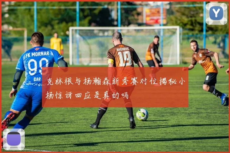 克林根与杨瀚森新秀赛对位揭秘小杨惊讶回应是真的吗