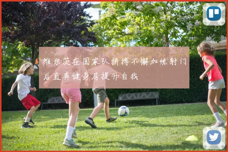 维尔茨在国家队拼搏不懈加练射门后直奔健身房提升自我