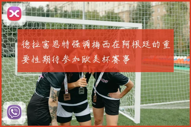 德拉富恩特强调梅西在阿根廷的重要性期待参加欧美杯赛事