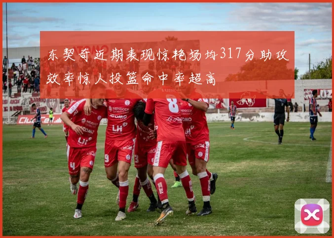 东契奇近期表现惊艳场均317分助攻效率惊人投篮命中率超高
