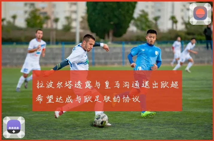 拉波尔塔透露与皇马沟通退出欧超希望达成与欧足联的协议