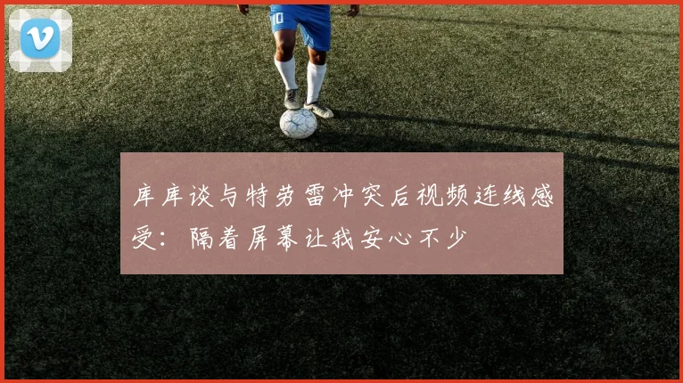 库库谈与特劳雷冲突后视频连线感受：隔着屏幕让我安心不少