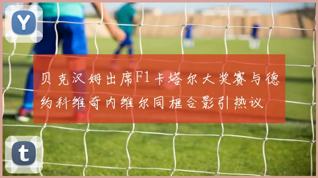 贝克汉姆出席F1卡塔尔大奖赛与德约科维奇内维尔同框合影引热议
