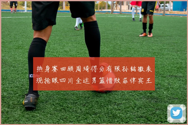 热身赛回顾周琦得分有限孙铭徽表现抢眼四川全运男篮惜败菲律宾王牌队