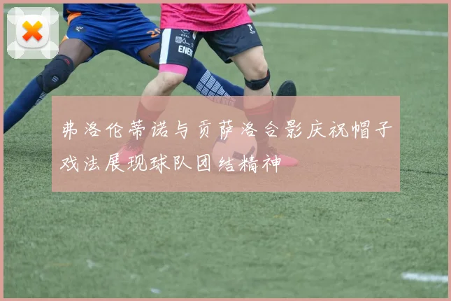 弗洛伦蒂诺与贡萨洛合影庆祝帽子戏法展现球队团结精神