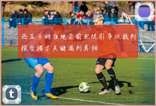 西亚卡姆准绝杀前犯规引争议裁判报告揭示关键漏判真相