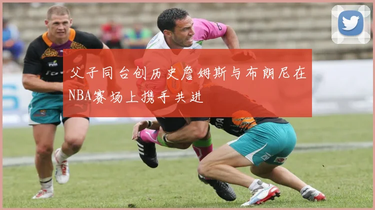 父子同台创历史詹姆斯与布朗尼在NBA赛场上携手共进