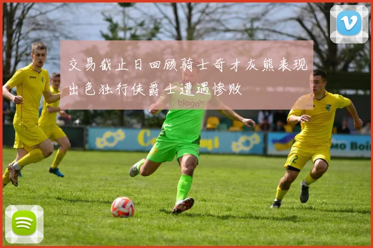 交易截止日回顾骑士奇才灰熊表现出色独行侠爵士遭遇惨败